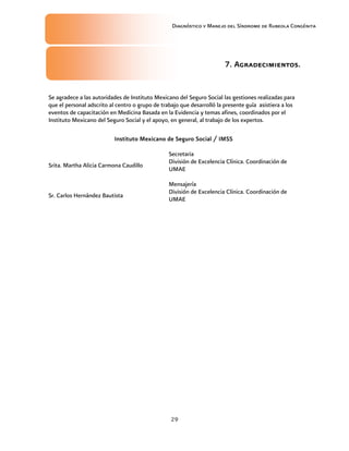 29
Diagnóstico y Manejo del Síndrome de Rubeola Congénita
7. Agradecimientos.
Se agradece a las autoridades de Instituto Mexicano del Seguro Social las gestiones realizadas para
que el personal adscrito al centro o grupo de trabajo que desarrolló la presente guía asistiera a los
eventos de capacitación en Medicina Basada en la Evidencia y temas afines, coordinados por el
Instituto Mexicano del Seguro Social y el apoyo, en general, al trabajo de los expertos.
Instituto Mexicano de Seguro Social / IMSS
Srita. Martha Alicia Carmona Caudillo
Secretaria
División de Excelencia Clínica. Coordinación de
UMAE
Sr. Carlos Hernández Bautista
Mensajería
División de Excelencia Clínica. Coordinación de
UMAE
 