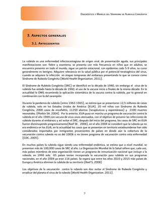 Diagnóstico y Manejo del Síndrome de Rubeola Congénita
7
3. Aspectos generales
3.1. Antecedentes
La rubéola es una enfermedad infectocontagiosa de origen viral, de presentación aguda, sus principales
manifestaciones son: fiebre y exantema, se presenta con más frecuencia en niños que en adultos, se
encuentra presente en todo el mundo, sigue un patrón estacional, con epidemias cada 5-9 años, su curso
generalmente es benigno. Adquiere relevancia en la salud pública por el potencial teratogénico del virus,
cuando se adquiere la infección en etapas tempranas del embarazo presentando lo que se conoce como
Síndrome de Rubeola Congénita (World Health Organization. 2011).
El Síndrome de Rubéola Congénita (SRC) se identificó en la década de 1940, sin embargo el virus de la
rubéola fue aislado hasta la década de 1960, el uso de la vacuna inicio a finales de la misma década. En la
actualidad la OMS recomienda la aplicación sistemática de la vacuna contra la rubéola, por lo general en
combinación con la del sarampión
Durante la pandemia de rubéola (entre 1962-1965), se estima que se presentaron 12,5 millones de casos
de rubéola, solo en los Estados Unidos de América (EUA), 20 mil niños con Síndrome de Rubeola
Congénita, 2000 casos de encefalitis, 11250 abortos (terapéuticos y espontáneos) y 2100 muertes
neonatales. (Plotkin SA. 2004). Por lo anterior, EUA puso en marcha un programa de vacunación contra la
rubéola en el año 1969 con vacuna de virus vivos atenuados, con el objetivo de prevenir las infecciones de
rubéola durante el embarazo y así evitar el SRC, después del inicio del programa, los casos de SRC en EUA
fueron disminuyendo progresivamente(Reef SE . 2006), en el año 2004 se consideró que la rubeola ya no
era endémica en los EUA, en la actualidad los casos que se presentan en territorio estadounidense han sido
considerados importados por inmigrantes provenientes de países en donde aún la cobertura de la
vacunación contra rubeola no es del 100% o no tienen programa de vacunación contra esta enfermedad
(CDC. 2005).
En muchos países la rubeola sigue siendo una enfermedad endémica, se estima que a nivel mundial, se
presentan más de 100,000 casos de SRC al año. La Organización Mundial de la Salud refiere que, cada vez,
más países miembros de esta organización tienen un programa de inmunización nacional que incluye a la
rubeola, en 1996 solo 65 países tenían incorporada la vacunación para rubéola en sus programas
nacionales, en el año 2004 ya eran 116 países. Se espera que entre los años 2010 y 2015 más países de
Europa y América eliminen la rubéola de su territorio (Reef S, 2008)
Los objetivos de la vacunación contra la rubeola son dos: evitar el Síndrome de Rubeola Congénita y
erradicar del planeta el virus de la rubeola (World Health Organization. 2011).
 