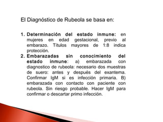 El Diagnóstico de Rubeola se basa en: 
1. Determinación del estado inmune: en 
mujeres en edad gestacional, previo al 
embarazo. Títulos mayores de 1:8 indica 
protección. 
2. Embarazadas sin conocimiento del 
estado inmune: a) embarazada con 
diagnostico de rubeola: necesario dos muestras 
de suero: antes y después del exantema. 
Confirmar IgM si es infección primaria. B) 
embarazada con contacto con paciente con 
rubeola. Sin riesgo probable. Hacer IgM para 
confirmar o descartar primo infección. 
 