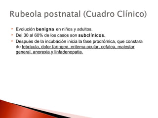  Evolución benigna en niños y adultos. 
 Del 30 al 60% de los casos son subclínicos. 
 Después de la incubación inicia la fase prodrómica, que constara 
de febrícula, dolor faríngeo, eritema ocular, cefalea, malestar 
general, anorexia y linfadenopatia. 
 