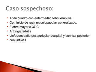  Todo cuadro con enfermedad febril eruptiva. 
 Con inicio de rash maculopapular generalizado. 
 Fiebre mayor a 37 C 
 Artralgia/artritis 
 Linfadenopatia postauricular,occipital y cervical posterior 
 conjuntivitis 
 