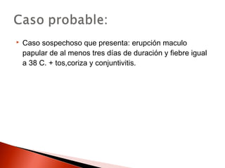  Caso sospechoso que presenta: erupción maculo 
papular de al menos tres días de duración y fiebre igual 
a 38 C. + tos,coriza y conjuntivitis. 
 