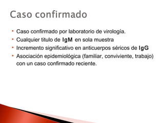 Caso confirmado por laboratorio de virología. 
 Cualquier titulo de IgM en sola muestra 
 Incremento significativo en anticuerpos séricos de IgG 
 Asociación epidemiológica (familiar, conviviente, trabajo) 
con un caso confirmado reciente. 
 