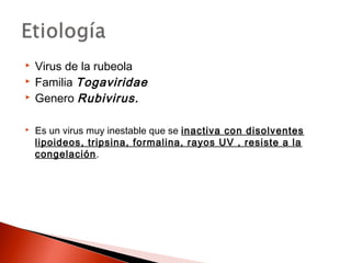  Virus de la rubeola 
 Familia Togaviridae 
 Genero Rubivirus. 
 Es un virus muy inestable que se inactiva con disolventes 
lipoideos, tripsina, formalina, rayos UV , resiste a la 
congelación. 
 