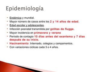  Endémica y mundial. 
 Mayor número de casos entre los 2 y 14 años de edad. 
 Edad escolar y adolescentes. 
 Infección posnatal transmitida por gotitas de flugge. 
 Mayor incidencia en primavera y verano 
 Período de contagio 10 días antes del exantema y 7 días 
después de su inicio. 
 Hacinamiento: Internado, colegios y campamentos. 
 Con variaciones ciclicas cada 3 o 4 años. 
 