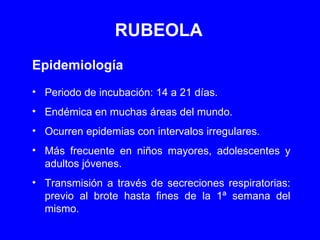 RUBEOLA Epidemiología Periodo de incubación: 14 a 21 días. Endémica en muchas áreas del mundo. Ocurren epidemias con intervalos irregulares. Más frecuente en niños mayores, adolescentes y adultos jóvenes. Transmisión a través de secreciones respiratorias: previo al brote hasta fines de la 1ª semana del mismo. 