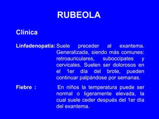 RUBEOLA Clínica Linfadenopatía: Suele preceder al exantema. Generalizada, siendo más comunes: retroauriculares, suboccipates y cervicales. Suelen ser dolorosos en el 1er día del brote, pueden continuar palpándose por semanas. Fiebre : En niños la temperatura puede ser normal o ligeramente elevada, la cual suele ceder después del 1er día del exantema. 