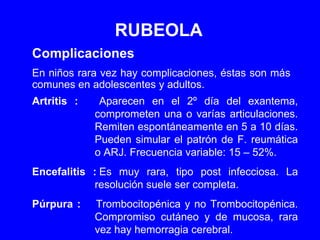 RUBEOLA Complicaciones En niños rara vez hay complicaciones, éstas son más comunes en adolescentes y adultos. Artritis : Aparecen en el 2º día del exantema, comprometen una o varías articulaciones. Remiten espontáneamente en 5 a 10 días. Pueden simular el patrón de F. reumática o ARJ. Frecuencia variable: 15 – 52%. Encefalitis : Es muy rara, tipo post infecciosa. La resolución suele ser completa. Púrpura : Trombocitopénica y no Trombocitopénica. Compromiso cutáneo y de mucosa, rara vez hay hemorragia cerebral. 