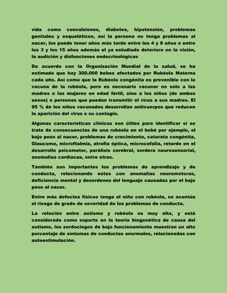 vida

como

convulsiones,

diabetes,

hipotensión,

problemas

genitales y esqueléticos, así la persona no tenga problemas al
nacer, los puede tener años más tarde entre los 4 y 8 años o entre
los 3 y los 15 años además el ya estudiado deterioro en la visión,
la audición y disfunciones endocrinológicas
De acuerdo con la Organización Mundial de la salud, se ha
estimado que hay 300.000 bebes afectados por Rubéola Materna
cada año. Así como que la Rubéola congénita es prevenible con la
vacuna de la rubéola, pero es necesario vacunar no solo a las
madres o las mujeres en edad fértil, sino a los niños (de ambos
sexos) o personas que puedan transmitir el virus a sus madres. El
95 % de los niños vacunados desarrollan anticuerpos que reducen
la aparición del virus o su contagio.
Algunas características clínicas son útiles para identificar si se
trata de consecuencias de una rubéola en el bebé por ejemplo, el
bajo peso al nacer, problemas de crecimiento, catarata congénita,
Glaucoma, microftalmia, atrofia óptica, microcefalia, retardo en el
desarrollo psicomotor, parálisis cerebral, sordera neurosensorial,
anomalías cardiacas, entre otras.
También son importantes los problemas de aprendizaje y de
conducta,

relacionando

estos

con

anomalías

neuromotoras,

deficiencia mental y desordenes del lenguaje causadas por el bajo
peso al nacer.
Entre más defectos físicos tenga el niño con rubéola, se acentúa
el riesgo de grado de severidad de los problemas de conducta.
La

relación

entre

autismo

y

rubéola es muy

alta, y está

considerada como soporte en la teoría biogenética de causa del
autismo, los sordociegos de bajo funcionamiento muestran un alto
porcentaje de síntomas de conductas anormales, relacionadas con
autoestimulación.

 