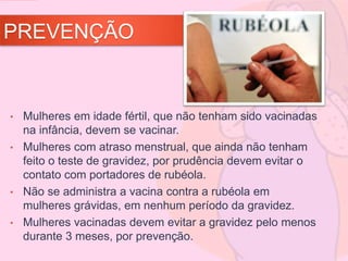 PREVENÇÃO
• Mulheres em idade fértil, que não tenham sido vacinadas
na infância, devem se vacinar.
• Mulheres com atraso menstrual, que ainda não tenham
feito o teste de gravidez, por prudência devem evitar o
contato com portadores de rubéola.
• Não se administra a vacina contra a rubéola em
mulheres grávidas, em nenhum período da gravidez.
• Mulheres vacinadas devem evitar a gravidez pelo menos
durante 3 meses, por prevenção.
 