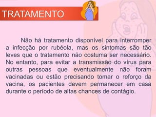 TRATAMENTO
Não há tratamento disponível para interromper
a infecção por rubéola, mas os sintomas são tão
leves que o tratamento não costuma ser necessário.
No entanto, para evitar a transmissão do vírus para
outras pessoas que eventualmente não foram
vacinadas ou estão precisando tomar o reforço da
vacina, os pacientes devem permanecer em casa
durante o período de altas chances de contágio.
 