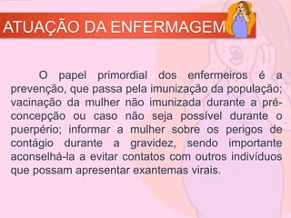 ATUAÇÃO DA ENFERMAGEM
O papel primordial dos enfermeiros é a
prevenção, que passa pela imunização da população;
vacinação da mulher não imunizada durante a pré-
concepção ou caso não seja possível durante o
puerpério; informar a mulher sobre os perigos de
contágio durante a gravidez, sendo importante
aconselhá-la a evitar contatos com outros indivíduos
que possam apresentar exantemas virais.
 