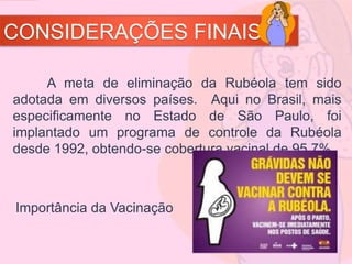 CONSIDERAÇÕES FINAIS
A meta de eliminação da Rubéola tem sido
adotada em diversos países. Aqui no Brasil, mais
especificamente no Estado de São Paulo, foi
implantado um programa de controle da Rubéola
desde 1992, obtendo-se cobertura vacinal de 95,7%.
Importância da Vacinação
 