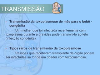 TRANSMISSÃO
• Transmissão da toxoplasmose de mãe para o bebê -
congênita
Um mulher que foi infectada recentemente com
toxoplasma durante a gravidez pode transmiti-lo ao feto
(infecção congênita).
• Tipos raros de transmissão da toxoplasmose
Pessoas que receberam transplante de órgão podem
ser infectadas se for de um doador com toxoplasmose.
 