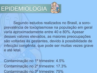 EPIDEMIOLOGIA
Segundo estudos realizados no Brasil, a soro-
prevalência de toxoplasmose na população em geral
varia aproximadamente entre 40 e 80%. Apesar
desses valores elevados, as maiores preocupações
são voltadas às gestantes, devido à possibilidade de
infecção congênita, que pode ser muitas vezes grave
e até letal.
Contaminação no 1º trimestre: 4.5%
Contaminação no 2º trimestre: 17.3%
Contaminação no 3º trimestre: 75%
 