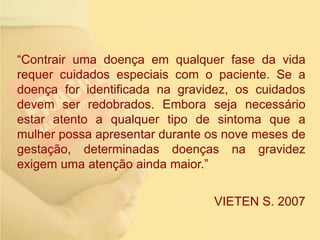 “Contrair uma doença em qualquer fase da vida
requer cuidados especiais com o paciente. Se a
doença for identificada na gravidez, os cuidados
devem ser redobrados. Embora seja necessário
estar atento a qualquer tipo de sintoma que a
mulher possa apresentar durante os nove meses de
gestação, determinadas doenças na gravidez
exigem uma atenção ainda maior.”
VIETEN S. 2007
 