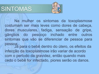 SINTOMAS
Na mulher os sintomas da toxoplasmose
costumam ser mais leves como dores de cabeça,
dores musculares, fadiga, sensação de gripe,
gânglios do pescoço inchado entre outros
sintomas que vão se diferenciar de pessoa para
pessoa.
Já para o bebê dentro do útero, os efeitos da
infecção da toxoplasmose irão variar de acordo
com o período da gravidez, então quando mais
cedo o bebê for infectado, piores serão os danos.
 