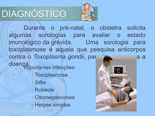 DIAGNÓSTICO
Durante o pré-natal, o obstetra solicita
algumas sorologias para avaliar o estado
imunológico da grávida. Uma sorologia para
toxoplasmose é aquela que pesquisa anticorpos
contra o Toxoplasma gondii, parasita que causa a
doença.
Importantes infecções:
• Toxoplasmose
• Siflis
• Rubéola
• Citomegalovirose
• Herpes simples
 