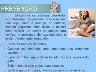 PREVENÇÃO
Existem vários cuidados para evitar
toxoplasmose na gravidez caso a mulher
não seja imune à doença, no entanto,
mesmo seguindo estas dicas, a mulher
deve realizar um exame de sangue para
verificar a presença de toxoplasmose e
iniciar o tratamento adequado.
• Cozinhar bem os alimentos;
• Guardar os alimentos crus separados dos alimentos
cozidos;
• Lavar as mãos depois de ter tocado na caixa de areia do
gato;
• Evitar contato com gatos abandonados;
• Se tiver gatos em casa, leve-os sempre ao veterinário;
 