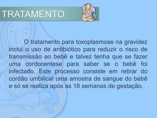 TRATAMENTO
O tratamento para toxoplasmose na gravidez
inclui o uso de antibiótico para reduzir o risco de
transmissão ao bebê e talvez tenha que se fazer
uma cordocentese para saber se o bebê foi
infectado. Este processo consiste em retirar do
cordão umbilical uma amostra de sangue do bebê
e só se realiza após as 18 semanas de gestação.
 