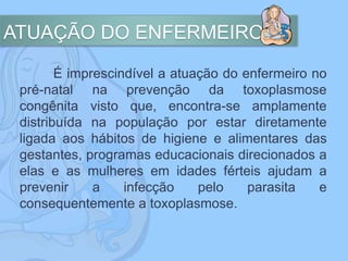 ATUAÇÃO DO ENFERMEIRO
É imprescindível a atuação do enfermeiro no
pré-natal na prevenção da toxoplasmose
congênita visto que, encontra-se amplamente
distribuída na população por estar diretamente
ligada aos hábitos de higiene e alimentares das
gestantes, programas educacionais direcionados a
elas e as mulheres em idades férteis ajudam a
prevenir a infecção pelo parasita e
consequentemente a toxoplasmose.
 