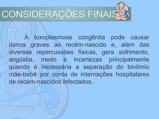 CONSIDERAÇÕES FINAIS
A toxoplasmose congênita pode causar
danos graves ao recém-nascido e, além das
diversas repercussões físicas, gera sofrimento,
angústia, medo e incertezas principalmente
quando é necessária a separação do binômio
mãe-bebê por conta de internações hospitalares
de recém-nascidos infectados.
 