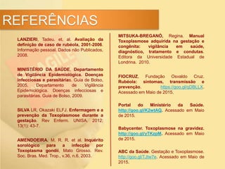 LANZIERI, Tadeu. et. al. Avaliação da
definição de caso de rubéola, 2001-2006.
Informação pessoal. Dados não Publicados,
2008.
MINISTÉRIO DA SAÚDE, Departamento
de Vigilância Epidemiológica. Doenças
infecciosas e parasitárias. Guia de Bolso,
2005. Departamento de Vigilância
Epidemiológica. Doenças infecciosas e
parasitárias. Guia de Bolso, 2009.
SILVA LR, Okazaki ELFJ. Enfermagem e a
prevenção da Toxoplasmose durante a
gestação. Rev Enferm. UNISA. 2012;
13(1): 43-7.
AMENDOEIRA, M. R. R. et al. Inquérito
sorológico para a infecção por
Toxoplasma gondii, Mato Grosso. Rev.
Soc. Bras. Med. Trop., v.36, n.6, 2003.
REFERÊNCIAS
MITSUKA-BREGANÓ, Regina. Manual
Toxoplasmose adquirida na gestação e
congênita: vigilância em saúde,
diagnóstico, tratamento e condutas.
Editora da Universidade Estadual de
Londrina. 2010.
FIOCRUZ, Fundação Osvaldo Cruz.
Rubéola: sintomas, transmissão e
prevenção. https://goo.gl/qDBLLX.
Acessado em Maio de 2015.
Portal do Ministério da Saúde.
http://goo.gl/K2wtAQ. Acessado em Maio
de 2015.
Babycenter. Toxoplasmose na gravidez.
http://goo.gl/yTKzpM. Acessado em Maio
de 2015.
ABC da Saúde. Gestação e Toxoplasmose.
http://goo.gl/TJtw7e. Acessado em Maio de
2015.
 