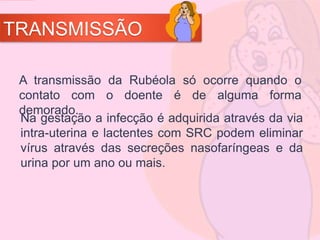 TRANSMISSÃO
Na gestação a infecção é adquirida através da via
intra-uterina e lactentes com SRC podem eliminar
vírus através das secreções nasofaríngeas e da
urina por um ano ou mais.
A transmissão da Rubéola só ocorre quando o
contato com o doente é de alguma forma
demorado.
 