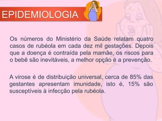 EPIDEMIOLOGIA
Os números do Ministério da Saúde relatam quatro
casos de rubéola em cada dez mil gestações. Depois
que a doença é contraída pela mamãe, os riscos para
o bebê são inevitáveis, a melhor opção é a prevenção.
A virose é de distribuição universal, cerca de 85% das
gestantes apresentam imunidade, isto é, 15% são
susceptíveis à infecção pela rubéola.
 