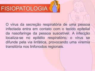 FISIOPATOLOGIA
O vírus da secreção respiratória de uma pessoa
infectada entra em contato com o tecido epitelial
da nasofaringe da pessoa suscetível. A infecção
localiza-se no epitélio respiratório, o vírus se
difunde pela via linfática, provocando uma viremia
transitória nos linfonodos regionais.
 