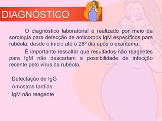 DIAGNÓSTICO
O diagnóstico laboratorial é realizado por meio da
sorologia para detecção de anticorpos IgM específicos para
rubéola, desde o início até o 28º dia após o exantema.
É importante ressaltar que resultados não reagentes
para IgM não descartam a possibilidade de infecção
recente pelo vírus da rubéola.
Detectação de IgG
Amostras tardias
IgM não reagente
 