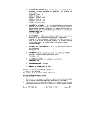 3.   PADRÕES DA CURVA*: Soro humano, diluído em solução protéica
         tamponada, contendo anticorpos IgG específicos para Rubéola nas
         concentrações:
         PADRÃO A: 0 UI/ml: 2 mL
         PADRÃO B: 10 UI/mL: 2 mL
         PADRÃO C: 20 UI/mL: 2 mL
         PADRÃO D: 50 UI/mL: 2 mL
         PADRÃO E: 100 UI/mL: 2 mL
         PADRÃO F: 250 UI/mL: 2 mL

    4.   SOLUÇÃO DE LAVAGEM**: 60 mL, solução tampão com conservantes.
         Preparo: Diluir 1 parte da solução concentrada para 19 partes (1+19) de
         água deionizada (exemplo: 10 mL+190 mL); volume total de 1200 mL.
         Cristais na solução concentrada desaparecerão após aquecimento
         em banho-maria a 37º C.
         Concentrada 20x

    5.   CONJUGADO***: 0,750 mL, anticorpo anti-IgG humano marcado com
         peroxidase, em solução tampão com estabilizantes e conservantes.
         Preparo: Para obter o conjugado diluído, diluir 1 parte do mesmo para 19
         partes (1+19) de diluente do conjugado (exemplo: 1 mL + 19 mL). Preparar
         somente a quantidade a ser utilizada. Agitar em vórtex antes do uso.
         Concentrado 20x

    6.   DILUENTE DO CONJUGADO***: 15 mL, solução protéica tamponada
         com conservantes.
         Pronto para uso.

    7.   SUBSTRATO: 12 mL, solução tamponada de tetrametilbenzidina (TMB)
         estabilizada contendo peróxido de hidrogênio (H2O2).
         Pronto para uso

    8.   SOLUÇÃO DE PARADA: 15 mL, Solução de H2SO4 0,3 M.
         Pronta para uso

    9.   FOLHAS ADESIVAS: 2 unidades

    10. MANUAL DE INSTRUÇÕES DE USO

* Contém 0,1% de azida sódica e 0,1% de Kathon GC
** Contém 0,1% de timerosal
*** Contém 0,2% de gentamicina e 0,1% de Kathon GC

ESTABILIDADE E ARMAZENAMENTO

    Os reagentes e a microplaca, na embalagem original inviolada, são estáveis até a
    data de validade, determinada na etiqueta, se conservados entre 2 a 8 °C.
    Manter as tiras da microplaca não utilizadas na embalagem original fechada,
    protegidas da umidade e da luz (com o dessecante e lacrada). Depois de aberta

Código: 007Y07032-100              Versão: 002-05 06-2005              página:   2/8
 