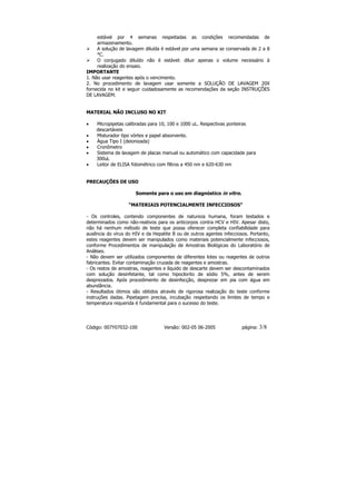 estável por 4 semanas respeitadas as condições recomendadas de
     armazenamento.
     A solução de lavagem diluída é estável por uma semana se conservada de 2 a 8
     °C.
     O conjugado diluído não é estável: diluir apenas o volume necessário à
     realização do ensaio.
IMPORTANTE
1. Não usar reagentes após o vencimento.
2. No procedimento de lavagem usar somente a SOLUÇÃO DE LAVAGEM 20X
fornecida no kit e seguir cuidadosamente as recomendações da seção INSTRUÇÕES
DE LAVAGEM.


MATERIAL NÃO INCLUSO NO KIT

•   Micropipetas calibradas para 10, 100 e 1000 uL. Respectivas ponteiras
    descartáveis
•   Misturador tipo vórtex e papel absorvente.
•   Água Tipo I (deionizada)
•   Cronômetro
•   Sistema de lavagem de placas manual ou automático com capacidade para
    300uL
•   Leitor de ELISA fotométrico com filtros a 450 nm e 620-630 nm


PRECAUÇÕES DE USO

                      Somente para o uso em diagnóstico in vitro.

                   “MATERIAIS POTENCIALMENTE INFECCIOSOS”

- Os controles, contendo componentes de natureza humana, foram testados e
determinados como não-reativos para os anticorpos contra HCV e HIV. Apesar disto,
não há nenhum método de teste que possa oferecer completa confiabilidade para
ausência do vírus do HIV e da Hepatite B ou de outros agentes infecciosos. Portanto,
estes reagentes devem ser manipulados como materiais potencialmente infecciosos,
conforme Procedimentos de manipulação de Amostras Biológicas do Laboratório de
Análises.
- Não devem ser utilizados componentes de diferentes lotes ou reagentes de outros
fabricantes. Evitar contaminação cruzada de reagentes e amostras.
- Os restos de amostras, reagentes e líquido de descarte devem ser descontaminados
com solução desinfetante, tal como hipoclorito de sódio 5%, antes de serem
desprezados. Após procedimento de desinfecção, desprezar em pia com água em
abundância.
- Resultados ótimos são obtidos através de rigorosa realização do teste conforme
instruções dadas. Pipetagem precisa, incubação respeitando os limites de tempo e
temperatura requerida é fundamental para o sucesso do teste.




Código: 007Y07032-100              Versão: 002-05 06-2005              página:   3/8
 