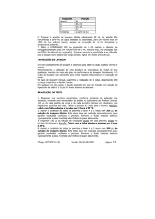 Reagente            Posição
                        Branco          A1
                        A               B1, C1
                        B               D1, E1
                        F               F1
                        Amostras        a partir de G1

6. Preparar a solução de lavagem diluída adicionando 60 mL da solução 20x
concentrada a 1140 mL de água destilada ou deionizada, para um volume total de
1200 mL (ou volume menor, sempre na proporção de 1+19). Armazenar a
temperatura ambiente.
7. Diluir o CONJUGADO 20X na proporção de 1+19 usando o diluente do
conjugado(exemplo: para um volume final de 1 mL misturar 50µL de conjugado 20X
em 950µL de diluente de conjugado) . Preparar somente a quantidade a ser utilizada,
pois a solução não é estável por longo período. Agitar em vórtex antes do uso.

INSTRUÇÕES DE LAVAGEM

Um bom procedimento de lavagem é essencial para obter-se dado analítico correto e
preciso.
Recomendamos a utilização de uma lavadora de micorplacas de ELISA de boa
qualidade, mantida no mais alto grau de performance de lavagem. Geralmente, 4-5
ciclos de lavagem são suficientes para evitar reações falso-positivas e coloração de
fundo.
No caso de lavagem manual, sugerimos a realização de 5 ciclos, dispensando 300
uL/poço e aspirando o líquido 5 vezes.
Em qualquer um dos casos, o líquido aspirado tem que ser tratado com solução de
hipoclorito de sódio a 5 % por 24 horas anterior ao descarte.

REALIZAÇÃO DO TESTE

1. Dispensar nos pocinhos apropriados, conforme protocolo de aplicação das
amostras, montado pelo manipulador da análise no Laboratório de Análises Clínicas,
100 µL de cada padrão da curva e de cada amostra (sempre em duplicata), nos
respectivos pocinhos das tiras. Deixar o pocinho A1 vazio para o branco. Atenção:
cobrir com folha adesiva e incubar por 1 hora a 37 °C.
2. Aspirar o conteúdo de todos os pocinhos e lavar 4 a 5 vezes com 300 µL da
solução de lavagem diluída. Esta etapa deve ser realizada adequadamente, para
garantir resultados confiáveis e precisos. Remover o fluido restante batendo
vigorosamente a placa invertida sobre folhas de papel absorvente.
3. Dispensar 100 µL da solução de conjugado diluída em cada pocinho, exceto no
pocinho A1 do branco. Atenção: Cobrir com a folha adesiva e incubar por 1 hora
a 37oC.
4. Aspirar o conteúdo de todos os pocinhos e lavar 4 a 5 vezes com 300 µL da
solução de lavagem diluída. Esta etapa deve ser realizada adequadamente, para
garantir resultados confiáveis e precisos. Remover o fluido restante batendo
vigorosamente a placa invertida sobre folhas de papel absorvente.


Código: 007Y07032-100              Versão: 002-05 06-2005              página:   5/8
 