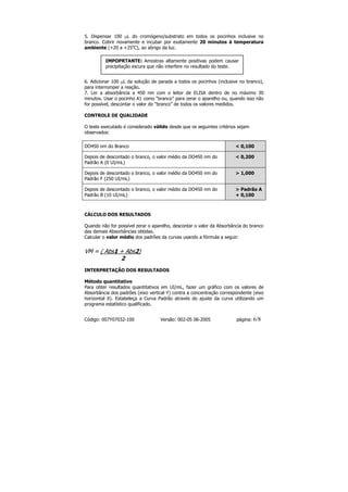 5. Dispensar 100 µL do cromógeno/substrato em todos os pocinhos inclusive no
branco. Cobrir novamente e incubar por exatamente 20 minutos à temperatura
ambiente (+20 a +25oC), ao abrigo da luz.

         IMPOPRTANTE: Amostras altamente positivas podem causar
         precipitação escura que não interfere no resultado do teste.


6. Adicionar 100 µL da solução de parada a todos os pocinhos (inclusive no branco),
para interromper a reação.
7. Ler a absorbância a 450 nm com o leitor de ELISA dentro de no máximo 30
minutos. Usar o pocinho A1 como “branco” para zerar o aparelho ou, quando isso não
for possível, descontar o valor do “branco” de todos os valores medidos.

CONTROLE DE QUALIDADE

O teste executado é considerado válido desde que os seguintes critérios sejam
observados:

DO450 nm do Branco                                                    < 0,100

Depois de descontado o branco, o valor médio da DO450 nm do           < 0,200
Padrão A (0 UI/mL)

Depois de descontado o branco, o valor médio da DO450 nm do           > 1,000
Padrão F (250 UI/mL)

Depois de descontado o branco, o valor médio da DO450 nm do           > Padrão A
Padrão B (10 UI/mL)                                                   + 0,100



CÁLCULO DOS RESULTADOS

Quando não for possível zerar o aparelho, descontar o valor da Absorbância do branco
das demais Absorbâncias obtidas.
Calcular o valor médio dos padrões da curvas usando a fórmula a seguir:


VM = ( Abs1 + Abs2)
            2
INTERPRETAÇÃO DOS RESULTADOS

Método quantitativo
Para obter resultados quantitativos em UI/mL, fazer um gráfico com os valores de
Absorbância dos padrões (eixo vertical Y) contra a concentração correspondente (eixo
horizontal X). Estabeleça a Curva Padrão através do ajuste da curva utilizando um
programa estatístico qualificado.


Código: 007Y07032-100              Versão: 002-05 06-2005              página:   6/8
 