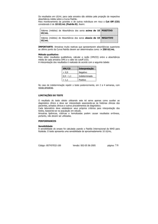Os resultados em UI/mL para cada amostra são obtidos pela projeção da respectiva
absorbância média sobre a Curva Padrão.
Para monitoramento da gravidez e de outros indivíduos em risco o Cut Off (CO)
considerado é de 10 UI/mL (Padrão B). Assim:

  Valores (médios) de Absorbância dos soros acima de 10 POSITIVO
  UI/mL.

  Valores (médios) de Absorbância dos soros abaxio de 10 NEGATIVO
  UI/mL.

IMPORTANTE: Amostras muito reativas que apresentarem absorbâncias superiores
ao último ponto da Curva Padrão devem ser determinados como: > 250 UI/mL.

Método qualitativo
Para obter resultados qualitativos, calcular a razão (VM/CO) entre a absorbância
média de cada amostra (VM) e o valor do cutoff (CO).
A interpretação dos resultados é realizada de acordo com a seguinte tabela:

                         VM/CO            Interpretação
                         < 0,9            Negativo
                         0,9 – 1,1        Indeterminado
                         > 1,1            Positivo

No caso de indeterminação repetir o teste posteriormente, em 2 a 4 semanas, com
novas amostras.


LIMITAÇÕES DO TESTE

O resultado do teste obtido utilizando este kit serve apenas como auxiliar ao
diagnóstico clínico e deve ser interpretado associando-se às histórias clínicas dos
pacientes, achados clínicos e outros procedimentos de diagnóstico.
Cada laboratório deve estabelecer seus próprios critérios para interpretação dos
testes, baseando-se na população em estudo.
Amostras lipêmicas, ictéricas e hemolizadas podem causar resultados errôneos,
portanto, não devem ser utilizadas.

PERFORMANCES

Sensibilidade
A sensibilidade do ensaio foi calculada usando o Padrão Internacional da WHO para
Rubéola. O teste apresenta uma sensibilidade de aproximadamente 10 UI/mL.




Código: 007Y07032-100                Versão: 002-05 06-2005           página:   7/8
 