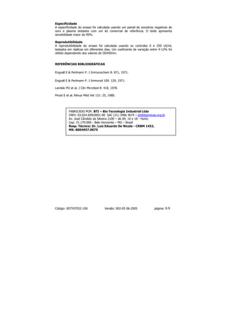 Especificidade
A especificidade do ensaio foi calculada usando um painel de amostras negativas de
soro e plasma testados com um kit comercial de referência. O teste apresenta
sensibilidade maior de 99%.

Reprodutibilidade
A reprodutibilidade do ensaio foi calculada usando os controles 0 e 250 UI/mL
testados em réplicas em diferentes dias. Um coeficiente de variação entre 4-12% foi
obtido dependendo dos valores de OD450nm.


REFERÊNCIAS BIBLIOGRÁFICAS

Engvall E & Perlmann P. J Immunochem 8: 871, 1971.

Engvall E & Perlmann P. J Immunol 109: 129, 1971.

Leinikki PO et al. J Clin Microbiol 8: 418, 1978.

Piroid E et al. Révue Méd Vet 131: 25, 1980.




          FABRICADO POR: BTI – Bio Tecnologia Industrial Ltda
          CNPJ: 03.654.699/0001-00 SAC (31) 3486 4674 – bti@biominas.org.br
          Av. José Cândido da Silveira 2100 – sls 09, 10 e 18 - Horto
          Cep: 31.170-000 - Belo Horizonte – MG – Brasil
          Resp. Técnico: Dr. Luiz Eduardo De Nicola - CRBM 1452.
          MS: 8004957.0075




Código: 007Y07032-100                 Versão: 002-05 06-2005          página:   8/8
 