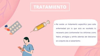 TRATAMIENTO
No existe un tratamiento específico para este
enfermedad por lo que solo es recetado lo
necesario para contrarrestar los síntomas como
fiebre, artralgias y artritis además del descanso
en conjunto de un aislamiento.
 