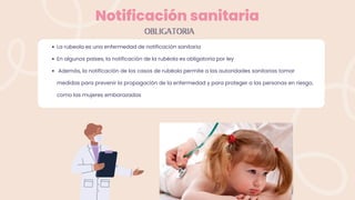 Notificación sanitaria
La rubeola es una enfermedad de notificación sanitaria
En algunos países, la notificación de la rubéola es obligatoria por ley
Además, la notificación de los casos de rubéola permite a las autoridades sanitarias tomar
medidas para prevenir la propagación de la enfermedad y para proteger a las personas en riesgo,
como las mujeres embarazadas
OBLIGATORIA
 
