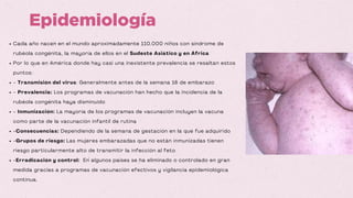 Cada año nacen en el mundo aproximadamente 110.000 niños con síndrome de
rubéola congénita, la mayoría de ellos en el Sudeste Asiático y en África
Por lo que en América donde hay casi una inexistente prevalencia se resaltan estos
puntos:
- Transmisión del virus: Generalmente antes de la semana 16 de embarazo
- Prevalencia: Los programas de vacunación han hecho que la incidencia de la
rubéola congénita haya disminuido
- Inmunización: La mayoría de los programas de vacunación incluyen la vacuna
como parte de la vacunación infantil de rutina
-Consecuencias: Dependiendo de la semana de gestación en la que fue adquirido
-Grupos de riesgo: Las mujeres embarazadas que no están inmunizadas tienen
riesgo particularmente alto de transmitir la infección al feto
-Erradicación y control: En algunos países se ha eliminado o controlado en gran
medida gracias a programas de vacunación efectivos y vigilancia epidemiológica
continua.
Epidemiología
 