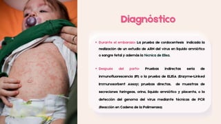 Diagnóstico
Diagnóstico
Durante el embarazo: La prueba de cordocentesis indicada la
realización de un estudio de ARN del virus en líquido amniótico
o sangre fetal y además la técnica de Elisa.
Después del parto: Pruebas indirectas sería de
inmunofluorescencia (IFI) o la prueba de ELISA (Enzyme-Linked
Immunosorbent Assay) pruebas directas, de muestras de
secreciones faríngeas, orina, líquido amniótico y placenta, o la
detección del genoma del virus mediante técnicas de PCR
(Reacción en Cadena de la Polimerasa)
 