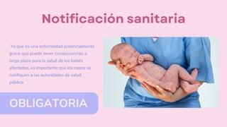 OBLIGATORIA
Notificación sanitaria
Ya que es una enfermedad potencialmente
grave que puede tener consecuencias a
largo plazo para la salud de los bebés
afectados, es importante que los casos se
notifiquen a las autoridades de salud
pública
 