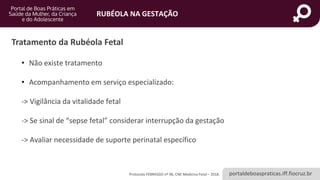portaldeboaspraticas.iff.fiocruz.br
RUBÉOLA NA GESTAÇÃO
Protocolo FEBRASGO nº 96, CNE Medicina Fetal – 2018.
Tratamento da Rubéola Fetal
• Não existe tratamento
• Acompanhamento em serviço especializado:
-> Vigilância da vitalidade fetal
-> Se sinal de “sepse fetal” considerar interrupção da gestação
-> Avaliar necessidade de suporte perinatal específico
 