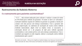 portaldeboaspraticas.iff.fiocruz.br
RUBÉOLA NA GESTAÇÃO
Rastreamento da Rubéola Materna
E o rastreamento para pacientes assintomáticas?
Ministério da Saúde – Manual de Vigilância Epidemiológica das Doenças Exantemáticas,
2003. (Extraído de: Nota Informativa da Rubéola, Secretaria de Vigilância em Saúde)
 