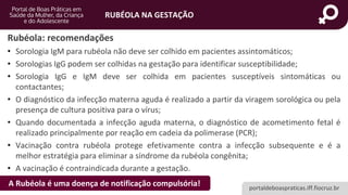 portaldeboaspraticas.iff.fiocruz.br
RUBÉOLA NA GESTAÇÃO
Rubéola: recomendações
• Sorologia IgM para rubéola não deve ser colhido em pacientes assintomáticos;
• Sorologias IgG podem ser colhidas na gestação para identificar susceptibilidade;
• Sorologia IgG e IgM deve ser colhida em pacientes susceptíveis sintomáticas ou
contactantes;
• O diagnóstico da infecção materna aguda é realizado a partir da viragem sorológica ou pela
presença de cultura positiva para o vírus;
• Quando documentada a infecção aguda materna, o diagnóstico de acometimento fetal é
realizado principalmente por reação em cadeia da polimerase (PCR);
• Vacinação contra rubéola protege efetivamente contra a infecção subsequente e é a
melhor estratégia para eliminar a síndrome da rubéola congênita;
• A vacinação é contraindicada durante a gestação.
A Rubéola é uma doença de notificação compulsória!
 