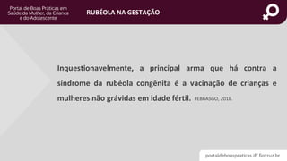 portaldeboaspraticas.iff.fiocruz.br
RUBÉOLA NA GESTAÇÃO
Inquestionavelmente, a principal arma que há contra a
síndrome da rubéola congênita é a vacinação de crianças e
mulheres não grávidas em idade fértil. FEBRASGO, 2018.
 