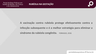 portaldeboaspraticas.iff.fiocruz.br
RUBÉOLA NA GESTAÇÃO
A vacinação contra rubéola protege efetivamente contra a
infecção subsequente e é a melhor estratégia para eliminar a
síndrome da rubéola congênita. FEBRASGO, 2018.
 
