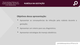 portaldeboaspraticas.iff.fiocruz.br
RUBÉOLA NA GESTAÇÃO
Objetivos dessa apresentação:
• Apresentar as consequências da infecção pela rubéola durante a
gestação;
• Apresentar um roteiro para seu diagnóstico;
• Apresentar estratégias de manejo obstétrico.
 