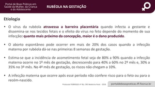 portaldeboaspraticas.iff.fiocruz.br
RUBÉOLA NA GESTAÇÃO
Protocolo FEBRASGO nº 96, CNE Medicina Fetal – 2018.
Etiologia
• O vírus da rubéola atravessa a barreira placentária quando infecta a gestante e
dissemina-se nos tecidos fetais e o efeito do vírus no feto depende do momento de sua
infecção: quanto mais próximo da concepção, maior é o dano produzido.
• O aborto espontâneo pode ocorrer em mais de 20% dos casos quando a infecção
materna por rubéola dá-se nas primeiras 8 semanas de gestação.
• Estima-se que a incidência de acometimento fetal seja de 80% a 90% quando a infecção
materna ocorre no 1º mês de gestação, decrescendo para 40% a 60% no 2º mês e, 30% a
35% no 3º mês. No 4º mês de gestação, os riscos não chegam a 10%.
• A infecção materna que ocorre após esse período não confere risco para o feto ou para o
recém-nascido.
 