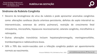 portaldeboaspraticas.iff.fiocruz.br
RUBÉOLA NA GESTAÇÃO
Protocolo FEBRASGO nº 96, CNE Medicina Fetal – 2018.
Síndrome da Rubéola Congênita
• Decorre da teratogênese do vírus da rubéola e pode apresentar anomalias congênitas
como: alterações cardíacas (ducto arterioso persistente, defeitos do septo interatrial ou
interventricular, estenose da artéria pulmonar), restrição de crescimento fetal
intrauterino, microcefalia, hipoacusia neurossensorial, catarata congênita, microftalmia e
retinopatia.
• Outras alterações transitórias incluem hepatoesplenomegalia, meningoencefalite,
trombocitopenia e radioluscência óssea.
• 50% a 70% dos recém-nascidos com a infecção congênita podem ser aparentemente
normais ao nascimento.
 